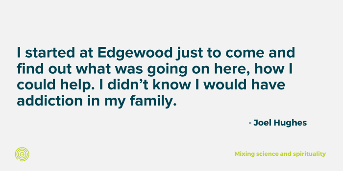 Joel explains that he started at Edgewood to come and see what was going on here but he didn't think that someone in his family would have addiction. 